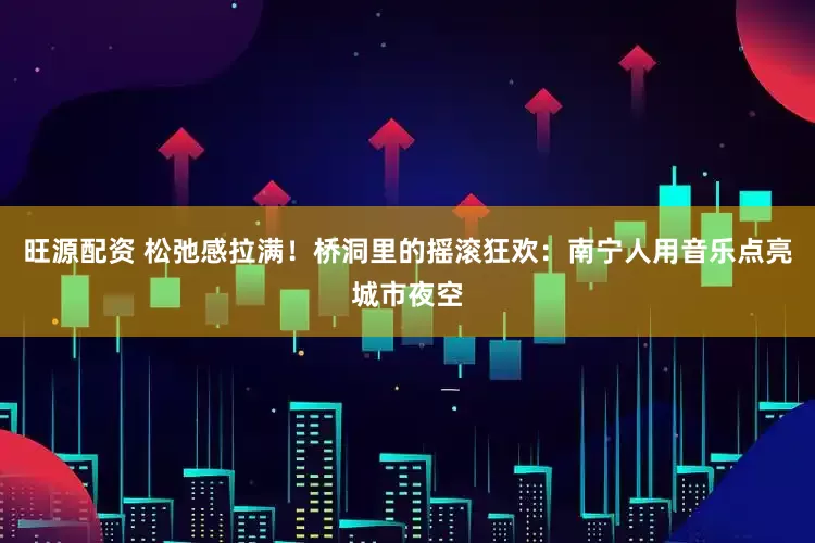 旺源配资 松弛感拉满！桥洞里的摇滚狂欢：南宁人用音乐点亮城市夜空