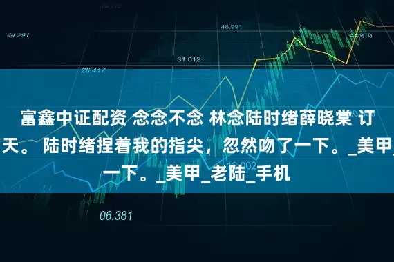 富鑫中证配资 念念不念 林念陆时绪薛晓棠 订婚仪式前两天。 陆时绪捏着我的指尖，忽然吻了一下。_美甲_老陆_手机