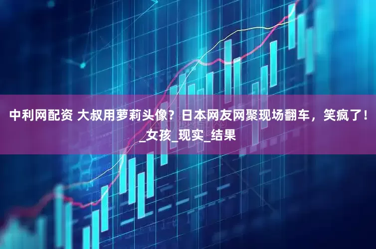 中利网配资 大叔用萝莉头像？日本网友网聚现场翻车，笑疯了！_女孩_现实_结果