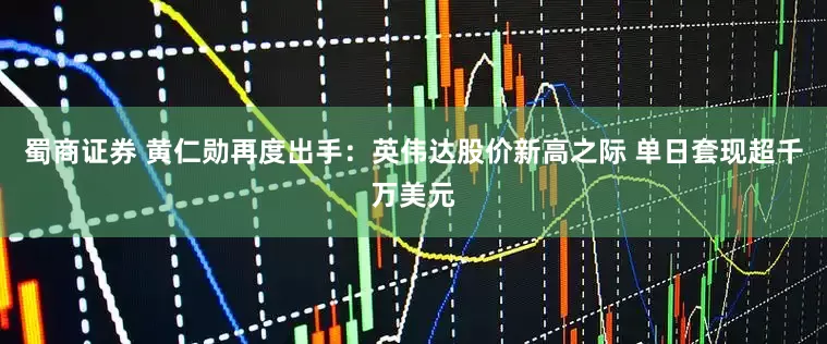 蜀商证券 黄仁勋再度出手：英伟达股价新高之际 单日套现超千万美元