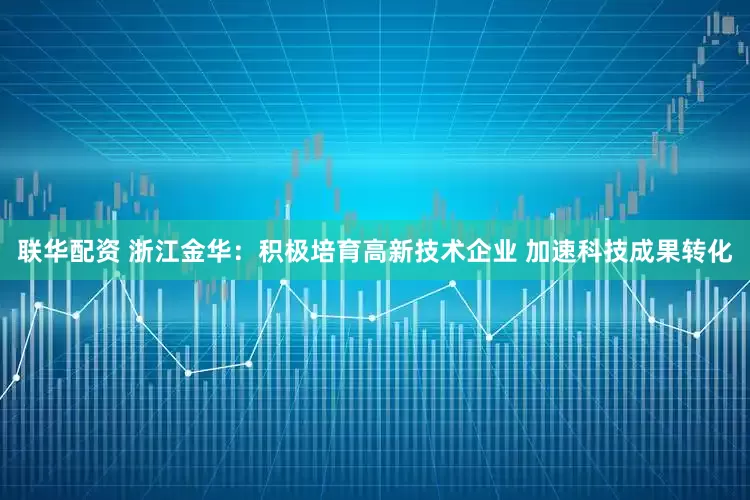 联华配资 浙江金华：积极培育高新技术企业 加速科技成果转化