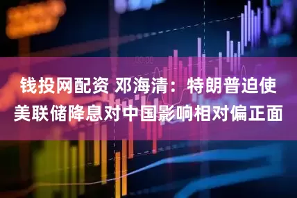 钱投网配资 邓海清：特朗普迫使美联储降息对中国影响相对偏正面