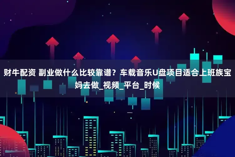财牛配资 副业做什么比较靠谱？车载音乐U盘项目适合上班族宝妈去做_视频_平台_时候
