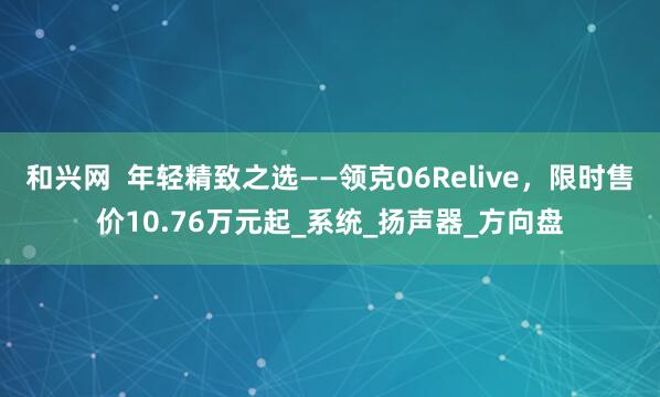 和兴网  年轻精致之选——领克06Relive，限时售价10.76万元起_系统_扬声器_方向盘