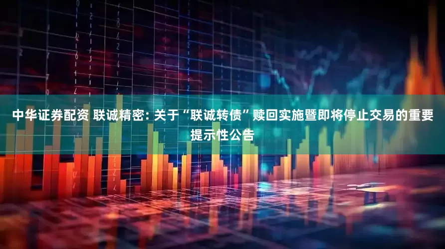 中华证券配资 联诚精密: 关于“联诚转债”赎回实施暨即将停止交易的重要提示性公告