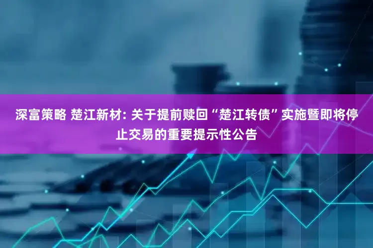 深富策略 楚江新材: 关于提前赎回“楚江转债”实施暨即将停止交易的重要提示性公告
