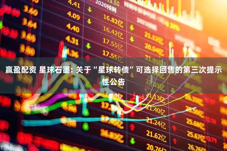 赢盈配资 星球石墨: 关于“星球转债”可选择回售的第三次提示性公告