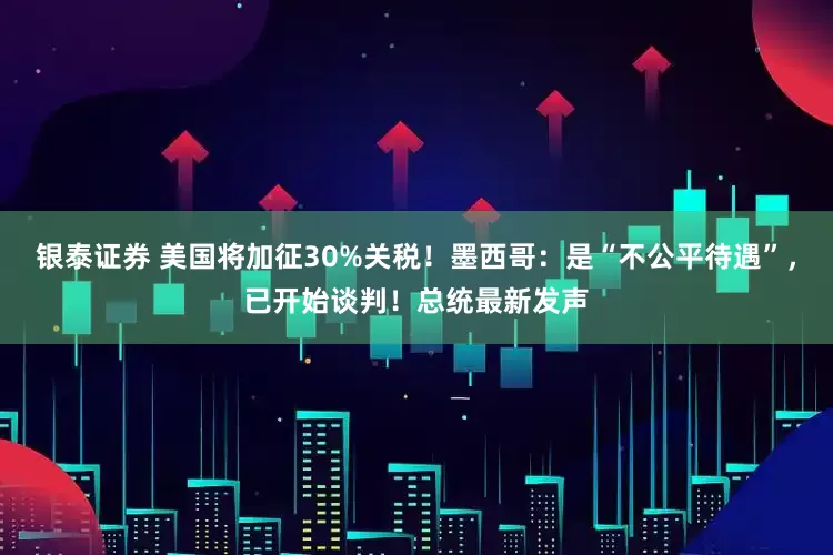 银泰证券 美国将加征30%关税！墨西哥：是“不公平待遇”，已开始谈判！总统最新发声