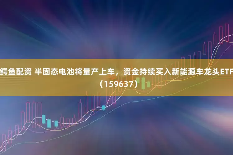 鳄鱼配资 半固态电池将量产上车，资金持续买入新能源车龙头ETF（159637）