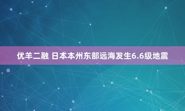 优羊二融 日本本州东部远海发生6.6级地震