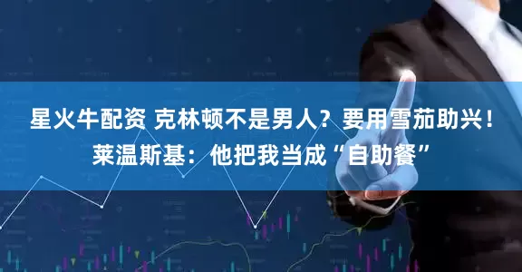 星火牛配资 克林顿不是男人？要用雪茄助兴！莱温斯基：他把我当成“自助餐”