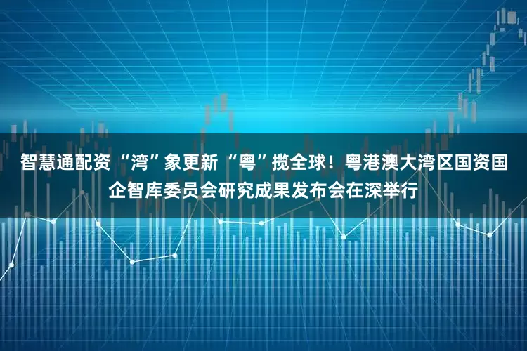 智慧通配资 “湾”象更新 “粤”揽全球！粤港澳大湾区国资国企智库委员会研究成果发布会在深举行