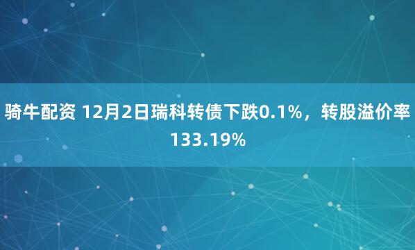 骑牛配资 12月2日瑞科转债下跌0.1%，转股溢价率133.19%