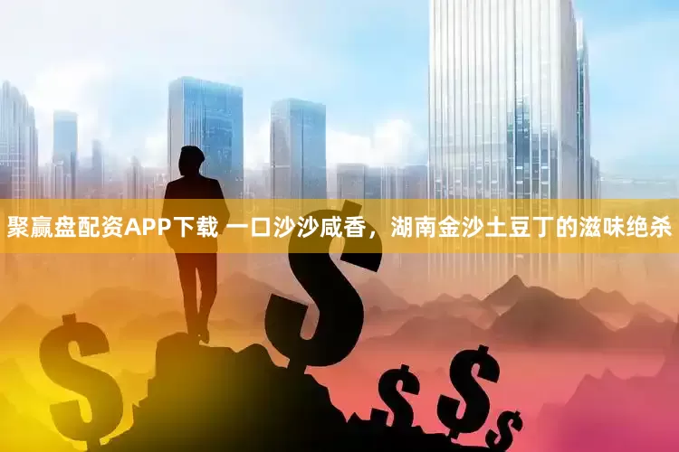 聚赢盘配资APP下载 一口沙沙咸香，湖南金沙土豆丁的滋味绝杀