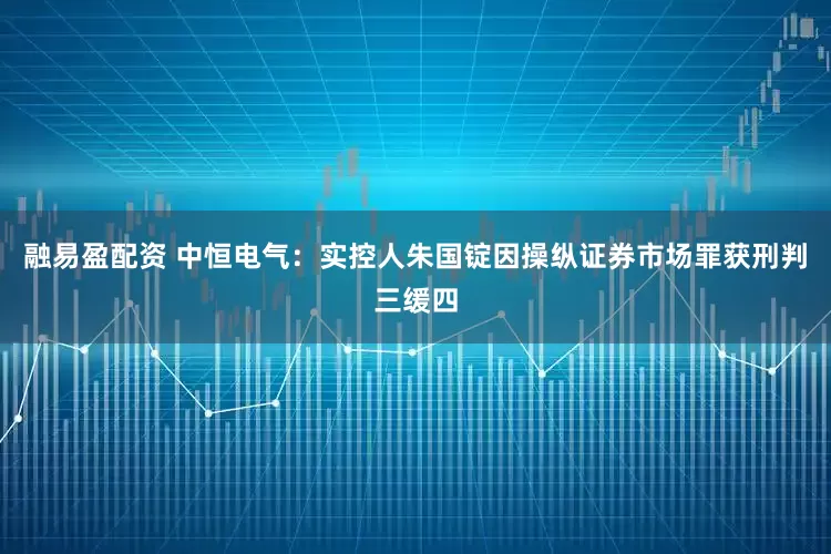 融易盈配资 中恒电气：实控人朱国锭因操纵证券市场罪获刑判三缓四