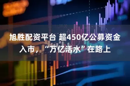 旭胜配资平台 超450亿公募资金入市，“万亿活水”在路上