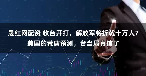 晟红网配资 收台开打，解放军将折戟十万人？美国的荒唐预测，台当局真信了