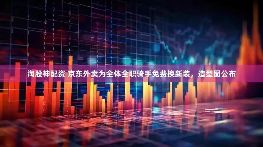 淘股神配资 京东外卖为全体全职骑手免费换新装，造型图公布